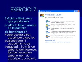 EXERCICI 7
7.Quina utilitat creus
  que podria tenir
ocultar la llista d’usuaris
  en la pantalla
de benvinguda?
Poder ocultar altres
  usuaris per a que les
persones que hi
  accedissin no els
venguessin. I a més de
  saber la contrasenya,
  també necessiten
  saber el nom de
  usuari per accedir-hi.
 