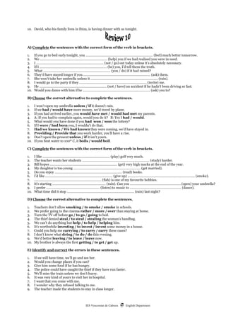 IES Vescomtat de Cabrera  English Department
10. David, who his family lives in Ibiza, is having dinner with us tonight.
A) Complete the sentences with the correct form of the verb in brackets.
1. If you go to bed early tonight, you ………………………………………………….…………… (feel) much better tomorrow.
2. We ………………………………………………….…………… (help) you if we had realised you were in need.
3. I ………………………………………………….…………… (not / go) out today unless it’s absolutely necessary.
4. If I ………………………………………………….…………… (be) you, I’d tell them the truth.
5. What ………………………………………………….…………… (you / do) if it had rained?
6. They’d have stayed longer if you ………………………………………………….…………… (ask) them.
7. She won’t take her umbrella unless it ………………………………………………….…………… (rain).
8. I would go to the party if they ………………………………………………….…………… (invite) me.
9. He ………………………………………………….…………… (not / have) an accident if he hadn’t been driving so fast.
10. Would you dance with him if he ………………………………………………….…………… (ask) you to?
B) Choose the correct alternative to complete the sentences.
1. I won’t open my umbrella unless / if it doesn’t rain.
2. If we had / would have more money, we’d travel by plane.
3. If you had arrived earlier, you would have met / would had met my parents.
4. A: If you had to complain again, would you do it? B: Yes I had / would.
5. What would you have done if you had won / won the lottery?
6. If I were / had been you, I wouldn’t do that.
7. Had we known / We had known they were coming, we’d have stayed in.
8. Providing / Provide that you work harder, you’ll have a rise.
9. Don’t open the present unless / if it isn’t yours.
10. If you heat water to 100º C, it boils / would boil.
C) Complete the sentences with the correct form of the verb in brackets.
1. I like ………………………………………………….…………… (play) golf very much.
2. The teacher wants her students ………………………………………………….…………… (study) harder.
3. Bill hopes ………………………………………………….…………… (get) very high marks at the end of the year.
4. My daughter is too young ………………………………………………….…………… (get married).
5. Do you enjoy ………………………………………………….…………… (read) books.
6. I’d like ………………………………………………….…………… (give up) ………………………………………………….…………… (smoke).
7. ………………………………………………….…………… (fish) is one of my favourite hobbies.
8. It’s starting …………………………………….…………… (rain). Can you ………………………………….…………… (open) your umbrella?
9. I prefer …………………………………….…………… (listen) to music to ………………………….……….…………… (dance).
10. What time did it stop ………………………………………………….…………… (rain) last night?
D) Choose the correct alternative to complete the sentences.
1. Teachers don’t allow smoking / to smoke / smoke in schools.
2. We prefer going to the cinema rather / more / over than staying at home.
3. Turn the TV off before go / to go / going to bed.
4. The thief denied steal / to steal / stealing the woman’s handbag.
5. We can’t do anything but help / to help / helping him.
6. It’s worthwhile investing / to invest / invest some money in a house.
7. Could you help me carrying / to carry / carry these cases?
8. I don’t know what doing / to do / do this evening.
9. We’d better leaving / to leave / leave now.
10. My brother is always the first getting / to get / get up.
E) Identify and correct the errors in these sentences.
1. If we will have time, we’ll go and see her.
2. Would you change places if you can?
3. Give him some food if he has hungry.
4. The police could have caught the thief if they have run faster.
5. We’ll miss the train unless we don’t hurry.
6. It was very kind of yours to visit her in hospital.
7. I want that you come with me.
8. I wonder why they refused talking to me.
9. The teacher made the students to stay in class longer.
 