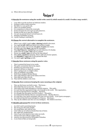 IES Vescomtat de Cabrera  English Department
10. Where did you learn driving?
A) Rewrite the sentences using the modal verbs: can(n’t); shall; must(n’t); could; ‘d rather; may; needn’t.
1. I was able to see the sea from my bedroom window.
2. Perhaps it will be windy tomorrow.
3. My father is a very good cook.
4. John is an excellent painter.
5. It is compulsory to stop at the crossroads.
6. It isn’t necessary for you to get up early tomorrow.
7. Would you like me to open the window?
8. I’m sure my parents haven’t arrived home yet.
9. Smoking is forbidden on buses.
10. I prefer reading to watching TV.
B) Choose the correct alternative to complete the sentences.
1. When I was a child, I used to play / playing football in the street.
2. You ought to tell / tell them about your problem tonight.
3. If you don’t study, you won’t be able pass / to pass your exams.
4. I’d rather play chess than / to read the newspaper.
5. They don’t have to / mustn’t get up early tomorrow. It’s Sunday.
6. Look at the sky! It can / may rain in a minute.
7. Excuse me, could / may you tell me the time, please?
8. They can’t / mustn’t be sleeping. There’s still a lot of noise upstairs.
9. You shouldn’t / can’t talk to your parents like that!
10. I’m used to get / getting up early.
C) Rewrite these sentences using the passive voice.
1. They’ve painted the house in two weeks.
2. The police arrested the thief at the airport.
3. Smoking can cause lung cancer.
4. Someone will have to repair the armchair.
5. They’re going to pay us a higher salary.
6. They are building a new bridge.
7. Walt Disney designed Mickey Mouse.
8. They make delicious cakes in the bakery next door.
9. They didn’t give Mary the job.
10. They told the children a nice story.
D) Rewrite these sentences keeping the same meaning as the original.
1. They say this house was built in 1900. This house…
2. They think this man is very rich. This man…
3. They believe this castle belonged to a German emperor. This castle…
4. It is said that this organisation helps a lot of people in the world. This organisation…
5. It is known that fast food is unhealthy. Fast food…
6. It is thought that this guitar was Elvis Presley’s. This guitar…
7. It is believed that Marilyn Monroe committed suicide. Marilyn Monroe…
8. It is said that a new sports newspaper will come out next month. A new sports newspaper…
9. It is believed that this house belonged to a Princess. This house…
10. They say the children next door are very intelligent. The children next door…
E) Identify and correct the errors in these sentences.
1. As a kid I used to practising karate.
2. We can to go to the party tonight.
3. We would better stay with her now.
4. I had rather go out with my friends than stay at home.
5. She ought have studied harder.
6. I have to go to the dentist to have taken my tooth.
7. Thomas have been offered a higher salary.
8. America was discovered for Christopher Columbus.
9. A new block of flats are being built.
 