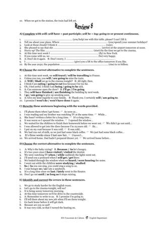IES Vescomtat de Cabrera  English Department
10. When we got to the station, the train had left yet.
A) Complete with will; will have + past participle; will be + ing; going to or present continuous.
1. ………………………………………………….…………… (you/help) me with this table, please? I can’t lift it.
2. Tell me about your plans. Where ………………………………………………….…………… (you/spend) your summer holidays?
3. Look at those clouds! I think it ………………………………………………….…………… (rain).
4. She phoned to say that she ………………………………………………….…………… (arrive) at the airport tomorrow at noon.
5. Hurry up! The film ………………………………………………….…………… (start) by the time we get to the cinema.
6. At this time next week I ………………………………………………….…………… (fly) to New York.
7. If you come with us, we ………………………………………………….…………… (be) very happy.
8. A: Don’t do it again. B: Don’t worry, I ………………………………………………….…………… .
9. I ………………………………………………….…………… (give) you a lift to the office tomorrow if you like.
10. By the year 2050, the population ………………………………………………….…………… (rise) to 10 billion.
B) Choose the correct alternative to complete the sentences.
1. At this time next week, we will travel / will be travelling to France.
2. Unless you run, you will / are going to miss the train.
3. A: Will / Shall we go to the cinema tonight? B: All right, then.
4. I think I am eating / going to eat less because I’m too fat.
5. Oh, I feel awful. I think I am being / going to be sick.
6. A: Can someone open the door? B: I’ll go / I’m going.
7. They will have finished / are finishing the building by next week.
8. I go / am going to give up smoking soon.
9. A: Give my kind regards to your family. B: Thank you. I certainly will / am going to.
10. I promise I won’t do / won’t have done it again.
C) Rewrite these sentences beginning with the words provided.
1. I’ll phone them when I get home.  As soon as…
2. I was reading and my brother was watching TV at the same time.  While…
3. She hasn’t written a letter for a long time.  It’s a long time…
4. It was warm so I opened the window.  I opened the window…
5. We waited for the children to finish their homework before we went out.  We didn’t go out until…
6. I was allowed to get into the disco because I’m 19 years old.  As…
7. I put on my coat because it was cold.  It was cold…
8. We had run out of milk, so we just had some black coffee.  We just had some black coffee…
9. It’s three weeks since I last saw her.  I haven’t…
10. We arrived home. Dad hadn’t prepared dinner yet.  We arrived home before…
D) Choose the correct alternative to complete the sentences.
1. A: Why’s the baby crying? B: Because / As he’s hungry.
2. It’s two years since I have visited / visited the dentist.
3. We were watching TV when / while suddenly the lights went out.
4. I’ll send you a postcard when I will get / get there.
5. We looked through the window when we heard / were hearing the noise.
6. I went out while the children were studying / studied.
7. So / As you can sing, you could sing a song to us.
8. I was hungry so / as I ate a sandwich.
9. It’s a long time since we last / lately went to the theatre.
10. Don’t go out until / as long as it stops raining.
E) Identify and correct the errors in these sentences.
1. We go to study harder for the English exam.
2. Let’s go to the cinema tonight, will we?
3. It is being sunny tomorrow morning.
4. At this time tomorrow we’ll be drive to the countryside.
5. A: Remember to write to us. B: I promise I’m going to.
6. I’ll tell them about my new job when I’ll see them tonight.
7. Go back home before it will get dark.
8. Because are you so sad?
9. It was very cold, so that I turned the heating on.
 