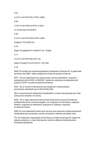 2.07-

λ=c/f λ=3x10^8/104,1x10^6= 2,88m

2.08-

λ=c/f λ=3x10^8/2,4x10^9= 0,125m

un mouse òptic inal·lambric

2.09-

λ=c/f λ=3x10^8/100,5x10^6= 2,98m

longitud=1/10*2,98=0,3m

2.10-

A(db)=10·log(500x10^-3·220x10^-3)= -9.59db

2.11-

λ=c/f λ=3x10^8/150x10^6= 2m

A(db)=10·log(4π·0,7x10^3/2)^2= 132,73db

2.12-

IANA: És l'entitat que supervisa globalment l'assignació d'adreces IP, la gestió dels
servidors arrel DNS, i altres assignacions dintre els protocol d'internet.

IETF: És una organització que desenvolupa i promou estàndards, cooperant
estretament amb el W3C i el ISO/IEC i tractant en particular els estàndards del
protocol TCP/IP i la suite de protocols d'Internet.

W3C: És un consorci internacional que treballa per a desenvolupar i
promocionar estàndards per al World Wide Web.

ISO: La seva funció és l'elaboració d'estàndards i normes internacionals per molts
camps de la indústria i el comerç.

IEEE: És la major associació internacional sense ànims de lucre formada per
professionals de les noves tecnologies, com enginyers en informàtica, enginyers
elèctrics, enginyers en electrònica, enginyers en sistemes i enginyers
en telecomunicació.

ANSI: És una organització sense ànim de lucre que supervisa el desenvolupament
d'estàndards per a productes, serveis, processos i sistemes als Estats Units.

ITU: És l'organisme especialitzat de les Nacions Unides encarregat de regular les
telecomunicacions, a nivell internacional, entre les diferents Administracions i
Empreses Operadores.
 