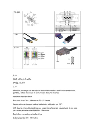 RS-232




 USB




 RJ-45




2.18-

MAC: b8-7o-f4-f3-ad-7a

IP:192.168.1.11

2.19-

Bluetooth, dissenyat per a substituir les connexions usb o d’altre tipus entre mòbils,
portàtils, i altres dispositus de comunicació de curta distancia

Pot oferir mes versatilitat

Funciona dins d’una cobertura de 50-250 metres

Consumeix una cinquena part de les bateries utilitzades per WIFI

Wifi, és una ethernet inalambrica que proporciona l’extensió o substitució de les reds
per cables per deiferents dispositius informàtics

Equivalent a una ethernet inalambrica

Cobertura entre 300 i 400 metres
 