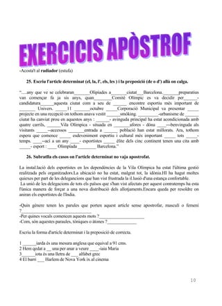 -Acosta't al radiador (estufa)

    25. Escriu l'article determinat (el, la, l', els, les ) i la preposició (de o d') allà on calga.

“.....any que ve se celebraran_______Olipíades a_______ciutat___Barcelona._______preparatius
van començar fa ja sis anys, quan________Comité Olímpic es va decidir per______-
candidatura______aquesta ciutat com a seu de ______ encontre esportiu més important de
_______ Univers. _____11 _______octubre _____Corporació Municipal va presentar _____
projecte en una recepció on tothom anava vestit ______smòking. _________-urbanisme de ______
ciutat ha canviat prou en aquestos anys : ______- avinguda principal ha estat acondicionada amb
quatre carrils, ______Vila Olímpica - situada en _______afores - dóna ____---benvinguda als
visitants _____--accessos _______entrada a ______ població han estat millorats. Ara, tothom
espera que comence _____ esdeveniment esportiu i cultural més important _____ tots _____-
temps. ____--ací a un any ____- esportistes _____ èlite dels cinc continent tenen una cita amb
_____- esport : ____ Olimpíada ________ Barcelona.”

    26. Subratlla els casos on l'article determinat no vaja apostrofat.

La instal.lació dels esportistes en les dependències de la Vila Olímpica ha estat l'última gestió
realitzada pels organitzadors.La ubicació no ha estat, malgrat tot, la idònia.HI ha hagut moltes
quiexes per part de les delegancions que han vist frustrada la il.lusió d'una estança confortable.
 La unió de les delegacions de tots els països que s'han vist afectats per aquest contratemps ha esta
l'única manera de forçar a una nova distribució dels allotjaments.Encara queda per resoldre on
aniran els esportistes de l'India.

-Quin gènere tenen les parules que porten aquest article sense apostrofar, masculí o femení
?_______________________________
-Per quines vocals comencen aquests mots ?____________________
-Com, són aquestes paraules, tòniques o àtones ?_____________

Escriu la forma d'article determinat i la preposició de correcta.

1 ______iarda és una mesura anglesa que equival a 91 cms.
2 Hem qedat a __ una per anar a veure ____-iaia Maria
3______iota és una lletra de ___ alfabet grec
4 El barri ___ Harlem de Nova York ix al cinema



                                                                                                       10
 