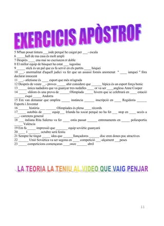 5 M'han posat tintura ___iode perquè he caigut per ___- escala
6 _____hall de ma casa és molt ampli
7 Després ____ ena mai no escriurem rr doble
8 El millor equip de bàsquet ha estat ___ iugoslau
9 _____ stick és un pal que es fa servir en els partits ____ hòquei
10 ___- anormalitat d'aquell judici va fer que un assassí fomós anomenat " ____ ianquei " fóra
declarat innocent
11 ___- atletisme és ____ esport que més m'agrada
12 Després de veure __- proves _____ ahir considere que ______ hípica és un esport força bonic
13 _____ única nadadora que va guanyar tres nedalles ____ or va ser ____anglesa Anne Cooper
14 _____ slàlom és una prova de ______Olimpíada _____ hivern que se celebrarà en ____ estació
______ esquí _____ Andorra
15 Em van demanar que omplira _____ instància ______ inscripció en ____ Regidoria ______
Esports i Joventut
16 ______ història ___ ______ Olimpíades és plena ____ rècords
17_____ autobús de _____ equip___ Irlanda ha xocat perquè no ha fet ___ stop en ____ accés a
___- carretera general
18 ___ italiana Rita Salerno va fer ____ estiu passat ______ entrenaments en _____ poliesportiu
_____ València
19 Em fa _____ impressió que _______ equip soviètic guanyarà
20 ____ 1 _______ octubre serà festiu
21 Sempre he tingut _____ idea que ______llançadores ______ disc eren dones poc atractives
22 ______ Unió Soviètica va ser segona en ____ competició ___-alçament ___peses
23 _____ competicions començaran ____onze ______ abril




  Recopilació:AME




                                                                                          11
 