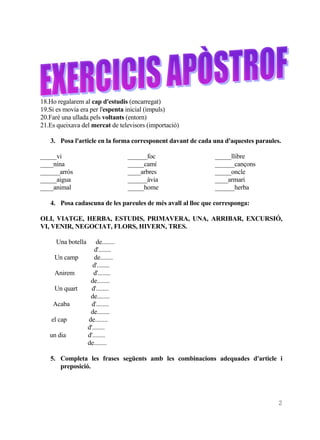 18.Ho regalarem al cap d'estudis (encarregat)
19.Si es movia era per l'espenta inicial (impuls)
20.Faré una ullada pels voltants (entorn)
21.Es queixava del mercat de televisors (importació)

   3. Posa l'article en la forma corresponent davant de cada una d'aquestes paraules.

_____vi                             ______foc                _____llibre
____nina                            _____camí                ______cançons
______arròs                         ____arbres               _____oncle
_____aigua                          ______àvia               ____armari
____animal                          _____home                ______herba

   4. Posa cadascuna de les pareules de més avall al lloc que corresponga:

OLI, VIATGE, HERBA, ESTUDIS, PRIMAVERA, UNA, ARRIBAR, EXCURSIÓ,
VI, VENIR, NEGOCIAT, FLORS, HIVERN, TRES.

     Una botella       de........
                      d'........
     Un camp          de........
                     d'........
     Anirem           d'........
                    de........
     Un quart        d'........
                    de........
    Acaba            d'........
                    de........
    el cap         de........
                   d'........
   un dia          d'........
                   de........

   5. Completa les frases següents amb les combinacions adequades d'article i
      preposició.




                                                                                    2
 