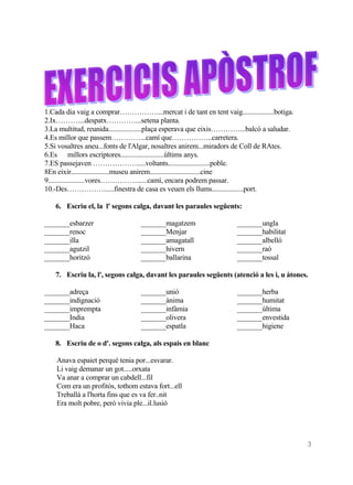 1.Cada dia vaig a comprar……………....mercat i de tant en tent vaig..................botiga.
2.Ix………....despatx…………...setena planta.
3.La multitud, reunida...................plaça esperava que eixis…………...balcó a saludar.
4.Es millor que passem…………...camí que……………..carretera.
5.Si vosaltres aneu...fonts de l'Algar, nosaltres anirem...miradors de Coll de RAtes.
6.Es millors escriptores.........................últims anys.
7.ES passejaven ……………….....voltants........................poble.
8En eixir......................museu anirem.............................cine
9.....................vores……………......camí, encara podrem passar.
10.-Des……………......finestra de casa es veuen els llums..................port.

   6. Escriu el, la l' segons calga, davant les paraules següents:

_______esbarzer                   _______magatzem                   _______ungla
_______renoc                      _______Menjar                     _______habilitat
_______illa                       _______amagatall                  _______albelló
_______agutzil                    _______hivern                     _______raó
_______horitzó                    _______ballarina                  _______tossal

   7. Escriu la, l', segons calga, davant les paraules següents (atenció a les i, u àtones.

_______adreça                     _______unió                       _______herba
_______indignació                 _______ànima                      _______humitat
_______imprempta                  _______infàmia                    _______última
_______India                      _______olivera                    _______envestida
_______Haca                       _______espatla                    _______higiene

   8. Escriu de o d'. segons calga, als espais en blanc

    Anava espaiet perquè tenia por...esvarar.
    Li vaig demanar un got.....orxata
    Va anar a comprar un cabdell...fil
    Com era un profitós, tothom estava fort...ell
    Treballà a l'horta fins que es va fer..nit
    Era molt pobre, però vivia ple...il.lusió




                                                                                           3
 