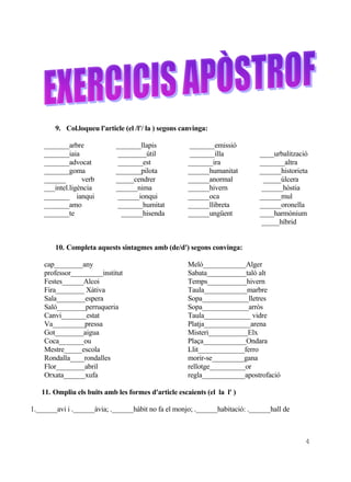 9. Col.loqueu l'article (el /l'/ la ) segons canvinga:

    _______arbre             _______llapis            _______emissió
    _______iaia              ________útil             _______illa            ____urbalització
    _______advocat           _______est               _______ira             _______altra
    _______goma              _______pilota            ______humanitat        ______historieta
    ______       verb        _____cendrer             ______anormal           _____úlcera
    ___intel.ligència        ______nima               ______hivern           ______hòstia
    _______ ianqui           ______ionqui             ______oca              ______mul
    _______amo               _______humitat           ______llibreta         ______oronella
    _______te                 ______hisenda           ______ungüent          ____harmònium
                                                                             _____híbrid


        10. Completa aquests sintagmes amb (de/d') segons convinga:

    cap________any                                    Meló____________Alger
    professor_________institut                        Sabata___________taló alt
    Festes______Alcoi                                 Temps___________hivern
    Fira________ Xàtiva                               Taula____________marbre
    Sala________espera                                Sopa_____________lletres
    Saló________perruqueria                           Sopa_____________arròs
    Canvi_______estat                                 Taula_____________ vidre
    Va_________pressa                                 Platja_____________arena
    Got________aigua                                  Misteri___________Elx
    Coca_______ou                                     Plaça____________Ondara
    Mestre_____escola                                 Llit_____________ferro
    Rondalla____rondalles                             morir-se_________gana
    Flor________abril                                 rellotge__________or
    Orxata______xufa                                  regla____________apostrofació

   11. Ompliu els buits amb les formes d'article escaients (el la l' )

1.______avi i .______àvia; .______hàbit no fa el monjo; .______habitació: .______hall de



                                                                                            4
 