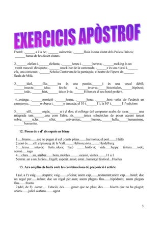 l'hotel; .______ a i la be; .______ asimetria; .______Haia és una ciutat dels Països Baixos;
 ______ hansa de les disset ciutats.

2.______ elefant i.______elefanta; .______hereu i .______hereva; .______moking és un
 vestit masculí d'etiqueta; .______ snack-bar de la cantonada; .______e és una vocal i.______
efa, una consonat; .______Schola Cantorum de la parròquia; el teatre de l'òpera de.______
Scala de Milà.

3.______ídol,______illa;______ira és una passió;.______i és una vocal dèbil;
______insecte.______idea;      fes-ho        a.______inversa;_____historiador,______.hipòtesi;
______iode, .______hiat,______ iaia o àvia; ______Hilton és el seu hotel preferit.

 4...ostatge, .______oposició .______home, .______hora; .______.host volia dir l'exèrcit en
campanya; .______o oberta i.______o tancada; el 10 i.______11; la 10ª i.______11ª edicions

5.______ulll,______ungla;______u i el dos; el rellotge del campanar acaba de tocar.______una
m'agrada tant.______.una com l'altra; és.______única solució;has de posar accent tancat
sobre.______u;fer.______ullet;______universitat;.______humus,.______hulla;_____humanisme,
______humanitat.

    12. Poseu de o d' als espais en blanc

 1......brams........ase no pugen al cel ; cants plens.........harmonia; el port.........Haifa
 2.això és.......ell; el passeig de la Vall...........Hebron;vista...........Heidelberg
 3......tema.......interés; lluita..idees; lliçó ..........història; vida.......hippy; tintura.......iode;
sessió......ioga
 4.....clara......au, arribar........hora, mobles............ocasió, visites..........11 a 1
 5entrar..un a un; la Seu...Urgell; esperit...unió; estar...humor;el festival....Huelva

    13. Ara ompliu els buits amb les combinacions de preposició i article

  1.(al, a l') vaig........despatx; vaig.........oficina; anem cap,......,,restaurant;anem cap.......hotel; duc
un regal per.......infant; duc un regal per..nen; anem plegats fins........hipòdrom; anem plegats
fins........frontó
  2.(del, de l') carrer..... Estació; des.........gener que no plou; des.........hivern que no ha plogut;
abans........juliol o abans.........agost



                                                                                                             5
 