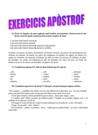 16. Posar en singular els mots següents amb l'article corresponent, i destrear-los en cinc
        llestes, totes les quals constaran d'un mateix nombre de mots

  1- de mots amb l'article maculí el
  2-de mots amb l'article maculíl'
  3-de mots amb l'article femení la, segons la regla general
  4-de mots amb l'article femení la davant i o u febles

els pares, el senyors, les dones, les històries, els homes, els usos, els gossos, les intel.ligències, les
ortigues, les angines, els herois, les cases, els compassos, les pomes, les aigües, les unions, les
oques, les il.lusions, els minyons, el himnes, les olles, les teles, les crosses, els elefants, els plats,
les hisendes, les cordes, les instàncies,els ulls, les humitats, les eines, els aires, les fonts, les
hòsties, els savis, les reixes, els hisendats, els papers, les urnes.

    17. Completeeu aquests SN, amb un determinant que hi vaja bé.

.....clau                                  ......ulls                                .....taronges
....botons                                 ......veïnes                              .....amor
....olor                                   ......collites                            .....ametler
....nit                                    ......hora                                .....caixa
....objectes                               ......novel.la                            .....omissions

    18. Completeu aquest text de Josep Vt.Marqués, al qual manquen alguns articles.

"-No cregueu;.....rondalles més petites són les més difícils de contar-deia...avi-. En una rondalla
gran, com que hi ha tantes coses, encara que te'n deixes una o dues no es nota
   -Vosté quan només es deixa un detall és que es deixa....final, pare- digué....nora.
   -I vosaltres què? Sabeu escoltar una història petita ? Sempre us en perdeu alguna cosa i, en
acabant, tot és queixar-vos de mi.
   -Vol jugar-se vosté un litre de vi que la conta malament i jo l'escolte bé- va dir...fill major-
   -Vinga. Avant amb.....litre. Ateneu !
   Tots acostaren....cadira i es posaren....mà a.....orelles per no perdre detall....avi tossí i contà d'una
sola tirada:




                                                                                                        7
 