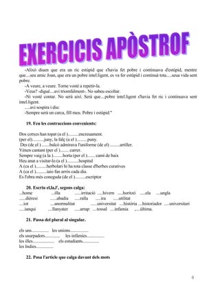 -Alixò diuen que era un ric estúpid que s'havia fet pobre i continuava d'estúpid, mentre
que....seu amic Joan, que era un pobre intel.ligent, es va fer estúpid i continuà tota.....seua vida sent
pobre.
   -A veure, a veure. Torne vosté a repetir-la.
   -Veus? -digué....avi triomfalment-. No sabeu escoltar.
   -Ni vosté contar. No serà així. Serà que....pobre intel.ligent s'havia fet ric i continuava sent
intel.ligent.
   .....avi sospira i diu:
   -Sempre serà un carca, fill meu. Pobre i estúpid."

    19. Feu les contraccions convenients:

Dos cotxes han topat (a el )..........encreuament.
(per el)...........juny, la falç (a el )..........puny.
 Des (de el ) .......balcó admirava l'uniforme (de el) .........artiller.
Vénen cantant (per el )........ carrer.
Sempre vaig (a la ).........horta (per el )....... camí de baix
Heu anat a visitar-lo (a el )...........hospital
A (ca el )..........herbolari hi ha tota classe d'herbes curatives
A (ca el )..........iaio fan arròs cada dia.
Es l'obra més coneguda (de el )..........escriptor

      20. Escriu el,la,l', segons calga:
...home              ...illa       ......irritació .....hivern .....horitzó .....ela ....ungla
......dièresi       ......abadia .....ralla         .....ira  .....utilitat
....iot             ....anormalitat            ......universitat ....història ....historiador .....universitari
.....ianqui       ....llanyater .....arrap ....tossal ....infamia ,....última.

    21. Passa del plural al singular.

els uns................ les unions.................
els usurpadors.............. les infàmies................
les illes.................... els estudiants...............
les Indies................

    22. Posa l'article que calga davant dels mots



                                                                                                                  8
 