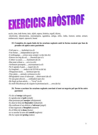 accés, eina, iode home, únic, aljub, espera, histèria, orgull, úlcera,
 electricitat, idiosincràsia, onomatopeia, ugandesa, antiga, etilic, índia, òsmosi, unitat, armari,
embarcació, imperi, operació, humà

    23. Completa els espais buits de les oracions següents amb la forma escaient que han de
        prendre els aplecs entre parèntesis

-Vull anar a........herbolari (ca el)
-Van lluitar......independència (per la)
-L'embragatge......cotxes nous sempre va dur (de els)
-Entrava un raig de sol........finestral (per el )
-L'obrer va caure..........bastiment (de el)
-Han anat a dinar a......avis (ca els)
-Arribarem prompete......encreuament (a el)
-No li agrada el gust.......iogurt (de el)
-La longitud...........iarda és de 0,9144 m.(de la)
-Tlingueren raons. ......herència (per la)
-Tinc pànic......animals verinosos (a els)
-lM'agradaria veure el telescopi......observatori (de el)
-Té una gran afecció........ordinadors (per els)
-He llegit un bon article........"Avui" (a el)
-Es molt fificultosa pr als xiquets la promunciació.......erra (de la)

    24. Torna a escriure les oracions següents canviant el mot en negreta pel que hi ha entre
        parèntesi

-Ve de cal metge (adroguer)
-Li agrada anar al pub (estadi)
-Han protestat perl menjar (allotjament)
-Es dura la feina del llaurador (industrial)
-Ha confessat el seu delicte a l'advocat (jutgel)
-L'han ingressat a l'hospital (sanatori)
-Es el llibre de la dona (home)
-es va assolar la torre del castell (esglesia)
-Ho he xopiat del proleg (index)



                                                                                               9
 