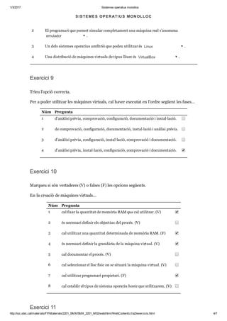 1/3/2017 Sistemes operatius monolloc
http://ioc.xtec.cat/materials/FP/Materials/2201_SMX/SMX_2201_M02/web/html/WebContent/u1/a2/exercicis.html 4/7
Núm Pre gunta
1 Una dis tri bu ció de màqui nes vir tu als de tipus pro pi e tari és  VMWare Workstation .
2 El pro gra mari que per met simu lar com ple ta ment una màquina real s’ano mena 
emulador .
3 Un dels sis te mes ope ra tius amfi trió que podeu uti lit zar és  Linux .
4 Una dis tri bu ció de màqui nes vir tu als de tipus lliure és  VirtualBox .
Exer cici 9
Trieu l’opció cor recta.
Per a poder uti lit zar les màqui nes vir tu als, cal haver exe cu tat en l’ordre següent les fases…
Núm Pre gunta
1 d’anà lisi prè via, com pro va ció, con fi gu ra ció, docu men ta ció i ins tal·lació.
2 de com pro va ció, con fi gu ra ció, docu men ta ció, ins tal·lació i anà lisi prè via.
3 d’anà lisi prè via, con fi gu ra ció, ins tal·lació, com pro va ció i docu men ta ció.
4 d’anà lisi prè via, ins tal·lació, con fi gu ra ció, com pro va ció i docu men ta ció.
Exer cici 10
Mar queu si són ver ta de res (V) o fal ses (F) les opci ons següents.
En la cre a ció de màqui nes vir tu als…
Núm Pre gunta
1 cal fixar la quan ti tat de memò ria RAM que cal uti lit zar. (V)
2 és neces sari defi nir els objec tius del pro cés. (V)
3 cal uti lit zar una quan ti tat deter mi nada de memò ria RAM. (F)
4 és neces sari defi nir la gran dà ria de la màquina vir tual. (V)
5 cal docu men tar el pro cés. (V)
6 cal selec ci o nar el lloc físic on se situ arà la màquina vir tual. (V)
7 cal uti lit zar pro gra mari pro pi e tari. (F)
8 cal esta blir el tipus de sis tema ope ra tiu hoste que uti lit za rem. (V)
Exer cici 11
SISTEMES OPERATIUS MONOLLOC
 
