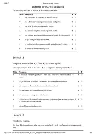 1/3/2017 Sistemes operatius monolloc
http://ioc.xtec.cat/materials/FP/Materials/2201_SMX/SMX_2201_M02/web/html/WebContent/u1/a2/exercicis.html 5/7
Exer cici 11
Mar queu si són ver ta de res (V) o fal ses (F) les opci ons següents.
En la con fi gu ra ció i en la uti lit za ció de màqui nes vir tu als…
Núm Pre gunta V F
1 cal com pro var els resul tats de la con fi gu ra ció.
2 cal deter mi nar els com po nents que cal con fi gu rar.
3 cal haver defi nir els objec tius del pro cés.
4 cal tenir en compte el sis tema ope ra tiu hoste.
5 cal uti lit zar la docu men ta ció tèc nica del pro cés de con fi gu ra ció.
6 es pot con fi gu rar la memò ria RAM.
7 el ren di ment del sis tema infor mà tic amfi trió s’ha d’ava luar.
8 és neces sari docu men tar el pro cés.
Exer cici 12
Mar queu si són ver ta de res (V) o fal ses (F) les opci ons següents.
En la com pro va ció de la ins tal·lació i de la con fi gu ra ció de màqui nes vir tu als…
Núm Pre gunta V F
1 és neces sari uti lit zar algun tipus d’eines per a com pro var el ren di ment del sis ­
tema.
2 cal jus ti fi car les actu a ci ons a par tir dels resul tats de la com pro va ció.
3 cal com pro var el cor recte fun ci o na ment del maqui nari.
4 cal ava luar els resul tats de les com pro va ci ons.
5 cal docu men tar tot el pro cés dut a terme.
6 cal com pro var el cor recte fun ci o na ment del pro gra mari ja exis tent dife rent del de
la cre a ció de màqui nes vir tu als.
7 cal esta blir uns objec tius pre vis.
Exer cici 13
Trieu l’opció cor recta.
Un tipus d’infor ma ció que cal crear en la ins tal·lació i en la con fi gu ra ció de màqui nes vir ­
tu als…
SISTEMES OPERATIUS MONOLLOC
 