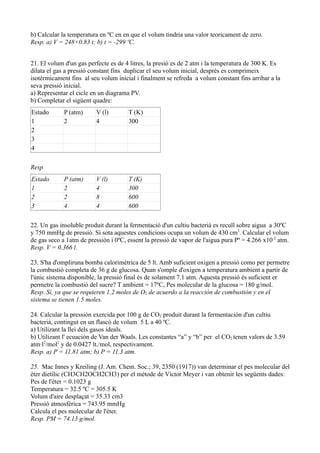 b) Calcular la temperatura en ºC en en que el volum tindria una valor teoricament de zero.
Resp. a) V = 248+0.83 t; b) t = -299 ºC.
21. El volum d'un gas perfecte es de 4 litres, la presió es de 2 atm i la temperatura de 300 K. Es
dilata el gas a pressió constant fins duplicar el seu volum inicial, després es comprimeix
isotérmicament fins al seu volum inicial i finalment se refreda a volum constant fins arribar a la
seva pressió inicial.
a) Representar el cicle en un diagrama PV.
b) Completar el sigüent quadre:
Estado P (atm) V (l) T (K)
1 2 4 300
2
3
4
Resp
Estado P (atm) V (l) T (K)
1 2 4 300
2 2 8 600
3 4 4 600
22. Un gas insoluble produit durant la fermentació d'un cultiu bacterià es recull sobre aigua a 30ºC
y 750 mmHg de pressió. Si sota aquestes condicions ocupa un volum de 430 cm3
. Calcular el volum
de gas seco a 1atm de pressión i 0ºC, essent la pressió de vapor de l'aigua pura Pº = 4.266 x10-2
atm.
Resp. V = 0.366 l.
23. S'ha d'ompliruna bomba calorimétrica de 5 lt. Amb suficient oxigen a pressió como per permetre
la combustió completa de 36 g de glucosa. Quan s'omple d'oxigen a temperatura ambient a partir de
l'únic sistema disponible, la pressió final és de solament 7.1 atm. Aquesta pressió és suficient er
permetre la combustió del sucre? T ambient = 17ºC, Pes molecular de la glucosa = 180 g/mol.
Resp. Sí, ya que se requieren 1.2 moles de O2 de acuerdo a la reacción de combustión y en el
sistema se tienen 1.5 moles.
24. Calcular la pressión exercida por 100 g de CO2 produit durant la fermentación d'un cultiu
bacterià, contingut en un flascó de volum 5 L a 40 ºC.
a) Utilizant la llei dels gasos ideals.
b) Utilizant l' ecuación de Van der Waals. Les constantes “a” y “b” per el CO2 tenen valors de 3.59
atm·l2
/mol2
y de 0.0427 lt./mol, respectivament.
Resp. a) P = 11.81 atm; b) P = 11.3 atm.
25. Mac Innes y Kreiling (J. Am. Chem. Soc.; 39, 2350 (1917)) van determinar el pes molecular del
éter dietílic (CH3CH2OCH2CH3) per el métode de Víctor Meyer i van obtenir les següents dades:
Pes de l'éter = 0.1023 g
Temperatura = 32.5 ºC = 305.5 K
Volum d'aire desplaçat = 35.33 cm3
Pressió atmosfèrica = 743.95 mmHg
Calcula el pes molecular de l'éter.
Resp. PM = 74.13 g/mol.
 