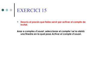 EXERCICI 15

   Descriu el procés que faries servir per activar el compte de
    invitat.

Anar a comptes d’usuari ,seleccionar el compte i se’ns obrirà
  una finestra en la qual posa Activar el compte d’usuari.
 