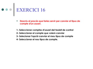 EXERCICI 16

   Descriu el procés que faries servir per canviar el tipus de
    compte d'un usuari.

1- Seleccionar comptes d'usuari del taulell de control
2- Seleccionar el compte que volem canviar
3- Selecionar l'opció canviar el meu tipus de compte
4- Seleccionar el nou tipus de compte.
 