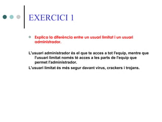 EXERCICI 1

   Explica la diferència entre un usuari limitat i un usuari
    administrador.

L'usuari administrador és el que te acces a tot l'equip, mentre que
   l'usuari limitat només té acces a les parts de l'equip que
   permet l'administrador.
L'usuari limitat és més segur davant virus, crackers i trojans.
 