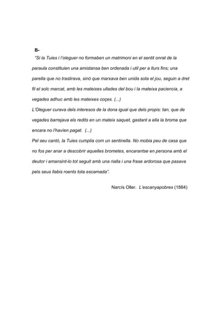 B- 
“Si la Tuies i l’oleguer no formaben un matrimoni en el sentit onrat de la 
paraula constituien una amistansa ben ordenada i util per a llurs fins; una 
parella que no trastirava, sinó que marxava ben unida sota el jou, seguin a dret 
fil el solc marcat, amb les mateixes ullades del bou i la mateixa paciencia, a 
vegades adhuc amb les mateixes coçes. (...) 
L’Oleguer curava dels interesos de la dona igual que dels propis: tan, que de 
vegades barrejava els redits en un mateix saquet, gastant a ella la broma que 
encara no l’havíen pagat. (...) 
Pel seu cantò, la Tuies cumplia com un sentinella. No mobia peu de casa que 
no fos per anar a descobrir aquelles brometes, encarantse en persona amb el 
deutor i amansint-lo tot seguit amb una rialla i una frase ardorosa que pasava 
pels seus llabis roents tota escamada”. 
Narcís Oller. L’escanyapobres (1884) 
