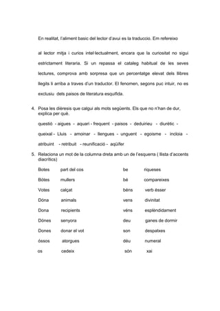 En realitat, l’aliment basic del lector d’avui es la traduccio. Em refereixo 
al lector mitja i curios intel·lectualment, encara que la curiositat no sigui 
estrictament literaria. Si un repassa el cataleg habitual de les seves 
lectures, comprova amb sorpresa que un percentatge elevat dels llibres 
llegits li arriba a traves d’un traductor. El fenomen, segons puc intuir, no es 
exclusiu dels paisos de literatura esquifida. 
4. Posa les dièresis que calgui als mots següents. Els que no n’han de dur, 
explica per què. 
questió - aigues - aquari - frequent - paisos - deduirieu - diurètic - 
queixal - Lluis - amoinar - llengues - unguent - egoisme - incloia - 
atribuint - retribuit - reunificació - aqüífer 
5. Relaciona un mot de la columna dreta amb un de l’esquerra ( llista d’accents 
diacrítics) 
Botes part del cos be riqueses 
Bótes mullers bé compareixes 
Votes calçat béns verb ésser 
Dóna animals vens divinitat 
Dona recipients véns esplèndidament 
Dónes senyora deu ganes de dormir 
Dones donar el vot son despatxes 
óssos atorgues déu numeral 
os cedeix són xai 
 