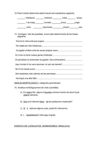 12.Posa l’article determinat adient davant els substantius següents: 
_______ hidratació; _______ hidròxid; ________ índia; _______ ianqui 
_______ 1 de maig; _______ humitat; ________única; _______ungla 
________ ema; ________ hipocresia; _________import; ________iaia 
13. Corregeix tots els possibles errors dels determinants de les frases 
següents: 
Fes-ho lo més aviat que puguis. ................................................................... 
Ha viatjat per tota Catalunya......................................................................... 
Va agafar el llibre amb les seves pròpies mans........................................... 
En Lluís no tenia massa ganes d’estudiar..................................................... 
El periodista va entrevistar el jugador i llurs entrenadors............................... 
Aquí només hi ha varis alumnes, on són els demés?..................................... 
No hi ha massa sucre .................................................................................... 
Són bastantes més calories de les permeses................................................ 
Ha tingut una altre filla!.................................................................................. 
ANÀLISI MORFOLÒGICA ( categories gramaticals) 
14. Analitza morfològicament els mots subratllats 
a) En segon lloc, alguns d’aquests conreus havien de servir-li per 
obtenir aliments. 
b) Quin era l’aliment bàsic de les poblacions medievals? 
c) S i li sobrava alguna cosa, podia fer intercanvis. 
d) I , repetidament li deia que vingués. 
EXERCICI DE LLENGUATGE. BARBARISMES I MANLLEUS . 
 