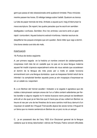 gent que passa el rato obsessionada amb qualsevol nimietat. Peso minúcies 
mentre passen les hores. El rellotge batega sobre l’asfalt. Quelcom es trenca. 
La fulla de paper tremola de tinta. Arribats a aquest punt, haig d’interrumpir la 
meva escriptura. De repent, les quatre paraules que he escrit em semblen 
deslligades i confuses. Semblen, fins i tot, errònies. Les borro amb un gest 
ràpid i contundent. Aquest botxorno estival m’enfonsa. Intentar escriure és 
despilfarrar les poques energies que em queden. Serà millor que vagi a dormir. 
Una bona siesta cura tots els mals. 
PUNTUACIÓ 
18.Puntua els textos següents: 
A. per primera vegada en la història un nombre creixent de catalanoparlants 
s’expressa molt més bé en castellà que no pas en la seva llengua materna 
aquest fet insòlit s’aprecia especialment entre els nous estrats que accedeixen 
al domini de la llengua els més joves per a molts el català funciona 
eminentment com una llengua domèstica quan es traspassa l’àmbit reduït de la 
intimitat i la complicitat familiar aquests joves ja són incapaços d’expressar-se 
en un català viu i espontani 
B. a en Bertran del Vernet cavaller i trobador a la vegada li agradava que els 
nobles s’atonyinessin sempre anava de l’un a l’altre contant xafarderies per fer-los 
barallar si alguna vegada no hi reeixia buscava raons perquè es barallessin 
amb ell un dia quan ja en feia tres que hi havia pau al seu voltant en Bertran va 
treure el nas per una de les finestres de la seva cambra molt lluny damunt d’un 
roquissar el castell de n’Huguet Trencacolls alçava les seves torres n’Huguet té 
un fama que no mereix sentencià en Bertran és un porc no és un senyor 
C. ja en possessió des de l’any 1932 d’un Diccionari general de la llengua 
catalana que la tenaç laboriositat i ciència de Pompeu Fabra vencent dificultats 
 