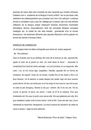 diverses els havia ofert obra investida de tota l’autoritat que l’Institut d’Estudis 
Catalans com a acadèmia de la llengua li havia conferit res no pot ésser més 
satisfaent als catalanoparlants que constatar com hom s’ha esforçat i s’esforça 
encara a completar a poc a poc llur utillatge per a l’estudi i per a la més afinada 
utilització de la llengua pròpia mitjançant diversos diccionaris d’autoritats 
etimològics tècnics d’equivalències amb les principals llengües europees 
analògics etc. al costat és clar dels tractats gramaticals d’un to d’unes 
dimensions i de destinació diferents duts aquests feliçment a terme gràcies en 
primer lloc també a Pompeu Fabra 
EXERCICI DE CORRECCIÓ 
19.Corregeix totes les faltes d’ortografia que trobis als textos següents: 
A- “Flor disfresa” 
Com el insectes que la po disfresa del color de la branca on són, aquesta flor 
agafa el color de la pared on neix. Un ocell deixa la llavor - necessita la 
complicitat d’un ocell (el merliu salvatje)- en una cornissa, en un esquerda. Allà 
creix i viu, al cim d’una tiga, cargolada i flexible, aquesta flor en forma de 
campana, tot esperit. Cuan és nit clossa, s’enfila fins el teu balcò o fins a la 
teva finestra i et fa adormir si estàs despert per poder regir els teus somnis 
quant dorms. Et diu a la orella que no hi ha ningú al mon com tu i que tot el que 
et volta és ple d’engany. Només tu ets pur i altísim. No hi ha res nét. Tot és 
corcat: el germà, la dona, els amics. I cada nit et fa la mateixa. Fins que 
hodetestes tot, fins que no pots viure sense ella, fins que glateixes per ella, fins 
que esdebens solitari amb la teva ànima i amb la flor. Cuan ets ben seu, d’una 
estrebada es desarrela i desapareix. La única manera de salvarte’n és saber-la 
veure a temps i regar-la amb salfuman. 
Mercè Rodoreda “Flors de debò”. Viatges i flors 
 