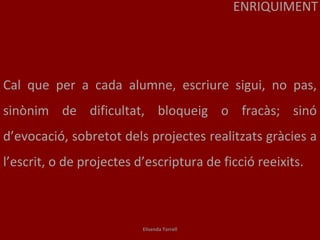 Cal que per a cada alumne, escriure sigui, no pas, sinònim de dificultat, bloqueig o fracàs; sinó d’evocació, sobretot dels projectes realitzats gràcies a l’escrit, o de projectes d’escriptura de ficció reeixits. ENRIQUIMENT Elisenda Torrell 