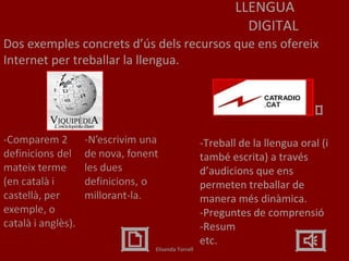 LLENGUA DIGITAL Dos exemples concrets d’ús dels recursos que ens ofereix Internet per treballar la llengua. -Treball de la llengua oral (i també escrita) a través d’audicions que ens permeten treballar de manera més dinàmica. -Preguntes de comprensió -Resum etc.  Elisenda Torrell 