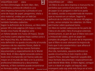 Elisenda Torrell VIQUIPÈDIA CAST  Libro Un libro (Etimología: de latín  liber, libri , membrana, corteza de árbol) es una obra impresa,manuscrita o pintada en una serie de hojas de papel, pergamino, vitela u otro material, unidas por un lado (es decir, encuadernadas) y protegidas con tapas, también llamadas cubiertas. Según la definición de la Unesco, un libro debe poseer 49 o más páginas (25 hojas o más). Desde cinco hasta 48 páginas sería un folleto (desde tres hasta 24 hojas). Desde una hasta cuatro páginas hojas sueltas (una o dos hojas).Hoy día, no obstante, esta definición no queda circunscrita al mundo impreso o de los soportes físicos, dada la aparición y auge de los nuevos formatos documentales y especialmente de la World Wide Web. El  libro digital  conocido como e-book está irrumpiendo con fuerza cada vez mayor en el mundo del libro y en la práctica profesional bibliotecaria y documental. Además, el libro también puede encontrarse en formato audio, en cuyo caso se denomina audiolibro.   VIQUIPÈDIA CAT  Llibre   Un llibre és una obra impresa o manuscrita no periòdica que consta d'una sèrie de fulls de paper (si és pergamí o vitel·la es parla de còdex), cosida o enquadernada de manera que es reuneix en un volum. Segons la definició de la UNESCO ha de tenir 49 pàgines o més, sense comptar les cobertes. Un llibre pot tractar sobre qualsevol tema. Un llibre és també cadascuna de les parts de l'obra en els codis i lleis d'una gran extensió.  Sintèticament, es pot dir que el llibre neix com a imitació del còdex, però en paper en comptes de pergamí. És arran de la impremta que el llibre va anar atenyent la majoria de trets que li són característics i que alhora el distingeixen del còdex. Avui dia, tanmateix, aquesta definició no queda circumscrita al món imprès o dels suports físics, donada l'aparició i pujada dels nous formats documentals i especialment del web World Wide Web. El llibre digital, conegut com a  e-book  en anglès col·loquial, està irrompent cada cop amb més força en el món del llibre i en la pràctica professional 