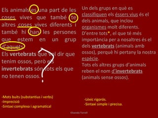 Un dels grups en què es  classifiquen  els  éssers vius  és el dels animals, que inclou  organismes  molt diferents. D’entre tots * , el que té més importància per a nosaltres és el dels  vertebrats  (animals amb ossos), perquè hi pertany la nostra  espècie . Tots els altres grups d’animals reben el nom  d’ invertebrats  (animals sense ossos). Els animals es una part de les coses vives que també te altres coses vives diferents i també hi han les persones que estem en un grup d’aquets.  Els  vertebrats  que vol dir que tenim ossos, però els  invertebrats  són tots els que no tenen ossos . -Lèxic rigorós. -Sintaxi simple i precisa. -Mots buits (substantius i verbs) -Imprecisió -Sintaxi complexa i agramatical Elisenda Torrell 