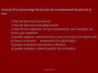 -Creació d’un personatge forani que els acompanyarà durant tot el curs: -L’han de descriure físicament -L’han de descriure psicològicament -Li han d’anar explicant  en què consisteixen, per exemple, les  festes que celebrem -Li poden explicar, setmanalment, com és la vida d’un alumne de  la classe (oralment:  preparació d’un guió base) -El poden treballar/representar a Plàstica -El poden treballar a Medi (social) i fer-lo històric Elisenda Torrell 