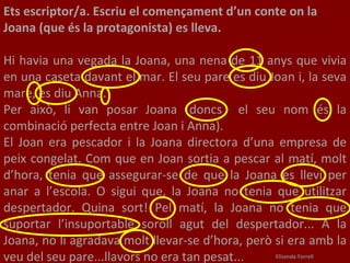 Ets escriptor/a. Escriu el començament d’un conte on la Joana (que és la protagonista) es lleva.    Hi havia una vegada la Joana, una nena de 11 anys que vivia en una caseta davant el mar. El seu pare es diu Joan i, la seva mare, es diu Anna.  Per això, li van posar Joana (doncs  el seu nom és la combinació perfecta entre Joan i Anna).  El Joan era pescador i la Joana directora d’una empresa de peix congelat. Com que en Joan sortia a pescar al matí, molt d’hora, tenia que assegurar-se de que la Joana es llevi per anar a l’escola. O sigui que, la Joana no tenia que utilitzar despertador. Quina sort! Pel matí, la Joana no tenia que suportar l’insuportable soroll agut del despertador... A la Joana, no li agradava molt llevar-se d’hora, però si era amb la veu del seu pare...llavors no era tan pesat...   Elisenda Torrell 