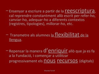 Ensenyar a escriure a partir de la  reescriptura , cal reprendre constantment allò escrit per refer-ho, canviar-ho, adequar-ho a diferents contextos (registres, tipologies), millorar-ho, etc.  Transmetre als alumnes  la  flexibilitat  de la llengua . Repensar la manera  d’ enriquir  allò que ja es fa a la Fundació, i començar a utilitzar progressivament els  nous   recursos   (digitals) Elisenda Torrell 