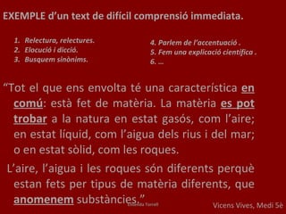 Vicens Vives, Medi 5è “ Tot el que ens envolta té una característica  en comú : està fet de matèria. La matèria  es pot trobar   a la natura en estat gasós, com l’aire; en estat líquid, com l’aigua dels rius i del mar; o en estat sòlid, com les roques. L’aire, l’aigua i les roques són diferents perquè estan fets per tipus de matèria diferents, que  anomenem  substàncies.” EXEMPLE  d’un text de difícil comprensió immediata.  Relectura, relectures. Elocució i dicció. Busquem sinònims. 4. Parlem de l’accentuació . 5. Fem una explicació científica  . 6. … Elisenda Torrell 
