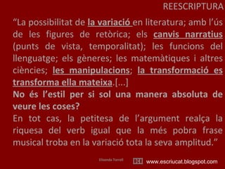 REESCRIPTURA “ La possibilitat de  la variació  en literatura; amb l’ús de les figures de retòrica; els  canvis narratius  (punts de vista, temporalitat); les funcions del llenguatge; els gèneres; les matemàtiques i altres ciències;  les manipulacions ;  la transformació es transforma ella mateixa .[...] No és l’estil per si sol una manera absoluta de veure les coses?   En tot cas, la petitesa de l’argument realça la riquesa del verb igual que la més pobra frase musical troba en la variació tota la seva amplitud.” Elisenda Torrell www.escriucat.blogspot.com 