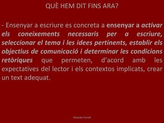 QUÈ HEM DIT FINS ARA? - Ensenyar a escriure es concreta a  ensenyar a  activar els coneixements necessaris per a escriure, seleccionar el tema i les idees pertinents, establir els objectius de comunicació i determinar les condicions retòriques   que permeten, d’acord amb les expectatives del lector i els contextos implicats, crear un text adequat. Elisenda Torrell 
