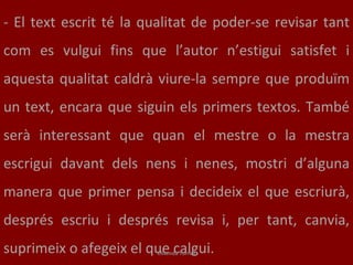-   El text escrit té la qualitat de poder-se revisar tant com es vulgui fins que l’autor n’estigui satisfet i aquesta qualitat caldrà viure-la sempre que produïm un text, encara que siguin els primers textos. També serà interessant que quan el mestre o la mestra escrigui davant dels nens i nenes, mostri d’alguna manera que primer pensa i decideix el que escriurà, després escriu i després revisa i, per tant, canvia, suprimeix o afegeix el que calgui.  Elisenda Torrell 