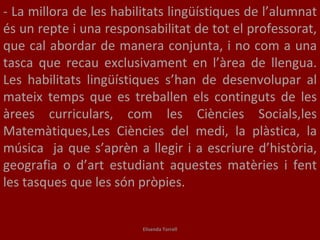 - La millora de les habilitats lingüístiques de l’alumnat és un repte i una responsabilitat de tot el professorat, que cal abordar de manera conjunta, i no com a una tasca que recau exclusivament en l’àrea de llengua. Les habilitats lingüístiques s’han de desenvolupar al mateix temps que es treballen els continguts de les àrees curriculars, com les Ciències Socials,les Matemàtiques,Les Ciències del medi, la plàstica, la música  ja que s’aprèn a llegir i a escriure d’història, geografia o d’art estudiant aquestes matèries i fent les tasques que les són pròpies. Elisenda Torrell 