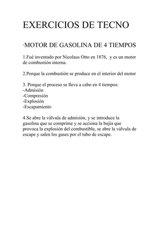EXERCICIOS DE TECNO
·MOTOR DE GASOLINA DE 4 TIEMPOS
1.Fué inventado por Nicolaus Otto en 1876, y es un motor
de combustión interna.

2.Porque la combustión se produce en el interior del motor

3. Porque el proceso se lleva a cabo en 4 tiempos:
-Admisión
-Compresión
-Explosión
-Escapamiento

4.Se abre la válvula de admisión, y se introduce la
gasolina que se comprime y se acciona la bujía que
provoca la explosión del combustible, se abre la válvula de
escape y salen los gases por el tubo de escape.
 