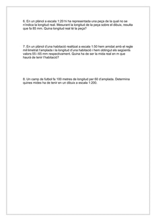 6. En un plànol a escala 1:20 hi ha representada una peça de la qual no se 
n’indica la longitud real. Mesurant la longitud de la peça sobre el dibuix, resulta 
que fa 85 mm. Quina longitud real té la peça? 
7. En un plànol d’una habitació realitzat a escala 1:50 hem amidat amb el regle 
mil·limetrat l’amplada i la longitud d’una habitació i hem obtingut els següents 
valors:55 i 65 mm respectivament. Quina ha de ser la mida real en m que 
haurà de tenir l’habitació? 
8. Un camp de futbol fa 100 metres de longitud per 60 d’amplada. Determina 
quines mides ha de tenir en un dibuix a escala 1:200. 
 