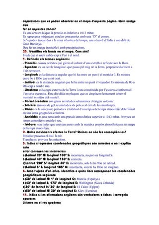 depressions que es poden observar en el mapa d’aquesta pàgina. Quin oratge
deu
fer en aquestes zones?
Es una area en la que la pressio es inferior a 1013 mbar.
Es representa mitjancant cercles concentrics amb una “D” al centre.
Se’n poden trobar dos a la zona atlantica del mapa, una al nord d’Italia i una dalt de
Gran Bretanya.
Deu fer un oratge inestable i amb precipitacions.
25. Identifica els fronts en el mapa. Com són?
Freds cap al sud i calids cap a l’est i el nord.
1. Defineix els termes següents:
- Planeta: cossos celestes que giren al voltant d’una estrella i reflecteixen la llum.
- Equador: es un cercle imaginari que passa pel mig de la Terra, perpendicularment a
l’eix terrestre.
- Longitud: es la distancia angular que hi ha entre un punt i el meridia 0. Es mesura
entre 0o i 180o cap a est oest.
- Latitud: es la distancia angular que hi ha entre un punt i l’equador. Es mesura de 0o a
90o cap a nord o sud.
- Litosfera: es la capa externa de la Terra i esta constituida per l’escorca continental i
l’escorca oceanica. Esta dividida en plaques que es desplacen lentament sobre el
material semifos del mantell.
- Dorsal oceànica: son grans serralades submarines d’origen volcanic.
- Glacera: masses de gel acumulades als pols o al cim de les muntanyes.
- Clima: es la successio periodica i habitual d’uns tipus de temps atmosferic determinat
en una zona geografica concreta.
- Anticicló: es una zona amb una pressio atmosferica superior a 1013 mbar. Provoca un
temps atmosferic estable i sec.
- Isòbara: son linies que uneixen punts amb la mateixa pressio atmosferica en un mapa
del temps atmosferic.
2. Quins moviments efectua la Terra? Quines en són les conseqüències?
Rotacio: provoca el dia i la nit.
Translacio: provoca les estacions.
5. Indica si aquestes coordenades geogràfiques són correctes o no i explica
quin
error contenen les incorrectes:
a)Latitud 20º N/ longitud 100º S: incorrecta, no pot ser longitud S.
b)Latitud 40º N/ longitud 150º E: correcta.
c)Latitud 120º S/ longitud 60º E: incorrecta, sols hi ha 90o de latitud.
d)Latitud 5º S/ longitud 185º O: incorrecta, sols hi ha 180o de longitud.
6. Amb l’ajuda d’un atles, identifica a quins llocs corresponen les coordenades
geogràfiques següents:
a)38º de latitud N/ 1º de longitud O: Murcia (Espanya)
b)42º de latitud S/ 175º de longitud E: Wellington (Nova Zelanda)
c)30º de latitud N/ 30º de longitud E: El Cairo (Egipte)
d)50º de latitud N/ 30º de longitud E: Kiev (Ucraina)
11. Indica si les afirmacions següents són verdaderes o falses i corregeix
aquestes
últimes en el teu quadern:

 