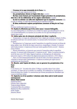 ・ L’escorça és la capa intermèdia de la Terra: fals.
L’escorca es la capa superior de la Terra.
・ Les precipitacions afecten el règim dels rius: vertader.
・ Els llacs estan formats per l’acumulació d’aigua procedent de precipitacions,
dels rius o de les infiltracions de les aigües subterrànies: vertader.
・ La mar es refreda i es calfa més ràpidament que la superfície terrestre: Fals
La mar es refreda i es calfa mes lentament que la superficie terrestre.
・ El clima mediterrani registra precipitacions constants al llarg de tot l’any:
Fals.
El clima mediterrani registra un estiu sec.
12. Explica la diferència que hi ha entre conca i vessant hidrogràfic.
La conca hidrografica es el territori on es troben les aigues que desemboquen a un riu
i el vessant hidrografic es el territori on es troben els rius que desemboquen a un
mateix mar o ocea.
13. Indica quins són els elements principals del clima i explica’ls.
・ Temperatura: es el grau de calfament de l’aire i depen de la latitud, l’altitud, el relleu,
la influencia del mar i els corrents marins. Es mesura amb el termometre i s’expressa
en graus.
・ Precipitacions: es l’aigua que cau de l’atmosfera a la superficie terrestre en forma de
pluja, pedra o neu. Hi ha de tres tipus convectives, orografiques i frontals. Es mesura
amb el pluviometre i s’expressa en litres per metre quadrat (l/m2) o en mil・limetres
(mm) d’altura.
・ Pressio atmosferica: es la pressio que exerceix l’atmosfera sobre la superficie
terrestre. Es mesura amb el barometre i s’expressa en mil・libars. La pressio normal a
nivell de mar es de 1013 mbar. Segons la pressio, es distingeixen els anticiclons
(pressions majors a 1013 mbar.)i les depressions (pressions inferiors a 1013 mbar.)
・ Vent: es el moviment horitzontal de l’aire de les altes a les baixes pressions. La
velocitat es mesura amb l’anemometre i s’expressa en metres per segon (m/s) o
quilometres per hora (km/h)
14. Descriu, amb l’ajuda del dibuix, com es generen les precipitacions d’un
front
fred.
L’aire fred es col・loca baix del calent i l’obliga a ascendir. Quan l’aire calent
ascendeix, el vapor que te es refreda i es condensa. Al condensar-se, es precipita en
forma de pluja neu o pedra. Es caracteritzen per formar precipitacions abundants que
cauen en molt poc temps.
15. Copia-ho en el teu quadern i relaciona cada clima amb el medi natural
corresponent:
Climes Medi natural
Equatorial Selva
Oceanic Bosc caducifoli
Tropical plujos Sabana
Continental Bosc de coniferes
Mediterrani Bosc mediterrani
Polar Tundra
Desertic Desert

Vicente ahuir buigues

 