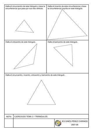 IES GINÉS PÉREZ CHIRINOS
2007-08
NOTA EJERCICIOS TEMA 3.1 TRIÁNGULOS.
Halla el circuncentro de este triángulo y traza la
circunferencia que pasa por sus tres vértices.
Halla el incentro de esta circunferencia y traza
la circunferencia inscrita en este triángulo.
Halla el ortocentro de este triángulo. Halla el baricentro de este triángulo.
Halla el circuncentro, incentro, ortocentro y baricentro de este triángulo .
 