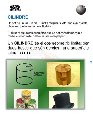 CILINDRE
Un pot de llauna, un pirulí, molts recipients, etc. són alguns dels
objectes que tenen forma cilíndrica.
El cilindre és un cos geomètric que es pot considerar com a
model elements del nostre entorn més proper.
Un CILINDRE és el cos geomètric limitat per
dues bases que són cercles i una superfície
lateral corba.
21
 