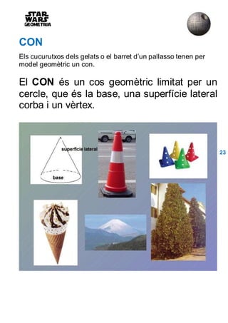CON
Els cucurutxos dels gelats o el barret d’un pallasso tenen per
model geomètric un con.
El CON és un cos geomètric limitat per un
cercle, que és la base, una superfície lateral
corba i un vèrtex.
23
 