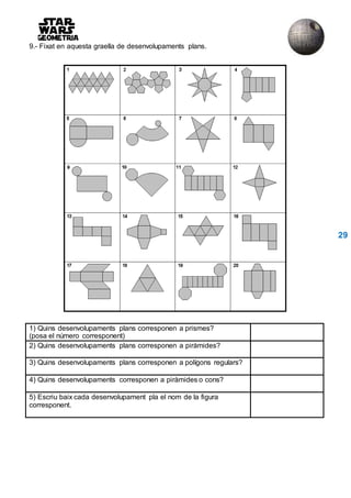 9.- Fixat en aquesta graella de desenvolupaments plans.
29
1) Quins desenvolupaments plans corresponen a prismes?
(posa el número corresponent)
2) Quins desenvolupaments plans corresponen a piràmides?
3) Quins desenvolupaments plans corresponen a polígons regulars?
4) Quins desenvolupaments corresponen a piràmides o cons?
5) Escriu baix cada desenvolupament pla el nom de la figura
corresponent.
 