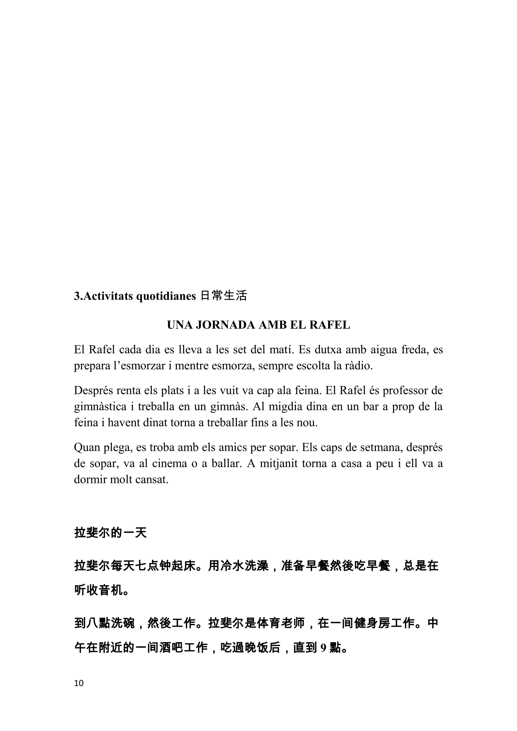 3.Activitats quotidianes 日常生活

                   UNA JORNADA AMB EL RAFEL

El Rafel cada dia es lleva a les set del matí. Es dutxa amb aigua freda, es
prepara l’esmorzar i mentre esmorza, sempre escolta la ràdio.

Després renta els plats i a les vuit va cap ala feina. El Rafel és professor de
gimnàstica i treballa en un gimnàs. Al migdia dina en un bar a prop de la
feina i havent dinat torna a treballar fins a les nou.

Quan plega, es troba amb els amics per sopar. Els caps de setmana, després
de sopar, va al cinema o a ballar. A mitjanit torna a casa a peu i ell va a
dormir molt cansat.



拉斐尔的一天

拉斐尔每天七点钟起床。用冷水洗澡，准备早餐然後吃早餐，总是在
听收音机。

到八點洗碗，然後工作。拉斐尔是体育老师，在一间健身房工作。中

午在附近的一间酒吧工作，吃過晚饭后，直到 9 點。

10
 