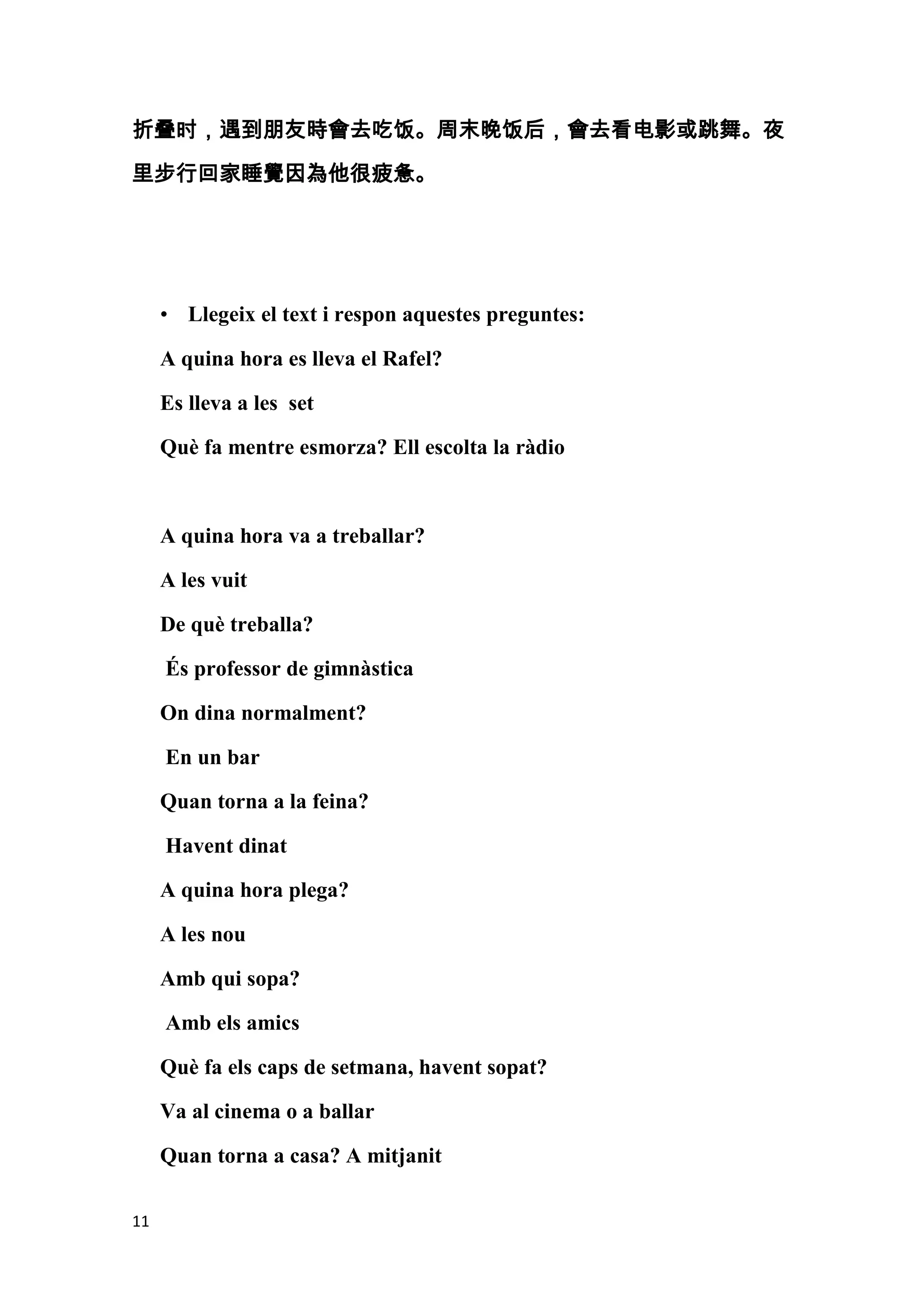 折叠时，遇到朋友時會去吃饭。周末晚饭后，會去看电影或跳舞。夜

里步行回家睡覺因為他很疲惫。




     • Llegeix el text i respon aquestes preguntes:

     A quina hora es lleva el Rafel?

     Es lleva a les set

     Què fa mentre esmorza? Ell escolta la ràdio



     A quina hora va a treballar?

     A les vuit

     De què treballa?

     És professor de gimnàstica

     On dina normalment?

     En un bar

     Quan torna a la feina?

     Havent dinat

     A quina hora plega?

     A les nou

     Amb qui sopa?

     Amb els amics

     Què fa els caps de setmana, havent sopat?

     Va al cinema o a ballar

     Quan torna a casa? A mitjanit

11
 