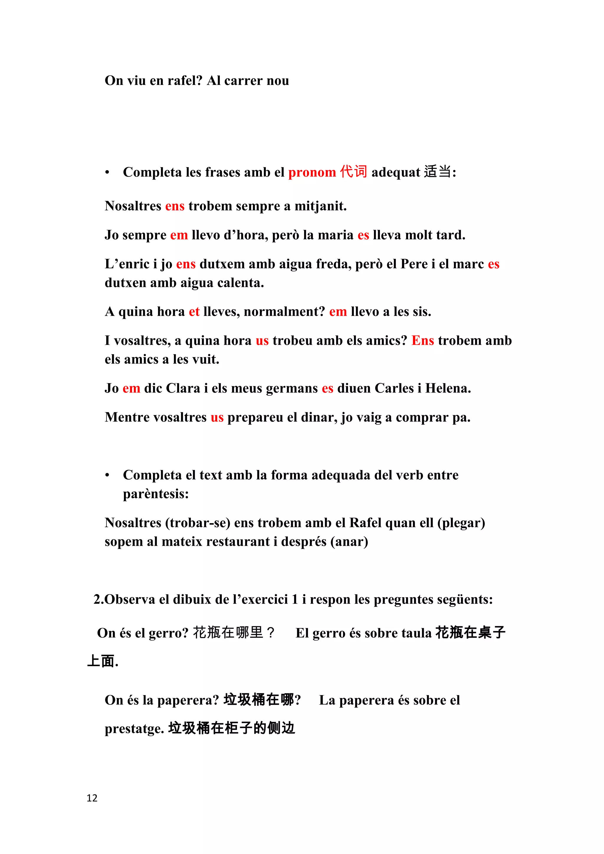 On viu en rafel? Al carrer nou




     • Completa les frases amb el pronom 代词 adequat 适当:

     Nosaltres ens trobem sempre a mitjanit.

     Jo sempre em llevo d’hora, però la maria es lleva molt tard.

     L’enric i jo ens dutxem amb aigua freda, però el Pere i el marc es
     dutxen amb aigua calenta.

     A quina hora et lleves, normalment? em llevo a les sis.

     I vosaltres, a quina hora us trobeu amb els amics? Ens trobem amb
     els amics a les vuit.

     Jo em dic Clara i els meus germans es diuen Carles i Helena.

     Mentre vosaltres us prepareu el dinar, jo vaig a comprar pa.



     • Completa el text amb la forma adequada del verb entre
       parèntesis:

     Nosaltres (trobar-se) ens trobem amb el Rafel quan ell (plegar)
     sopem al mateix restaurant i després (anar)



 2.Observa el dibuix de l’exercici 1 i respon les preguntes següents:

 On és el gerro? 花瓶在哪里？               El gerro és sobre taula 花瓶在桌子

上面.

     On és la paperera? 垃圾桶在哪?           La paperera és sobre el

     prestatge. 垃圾桶在柜子的侧边



12
 