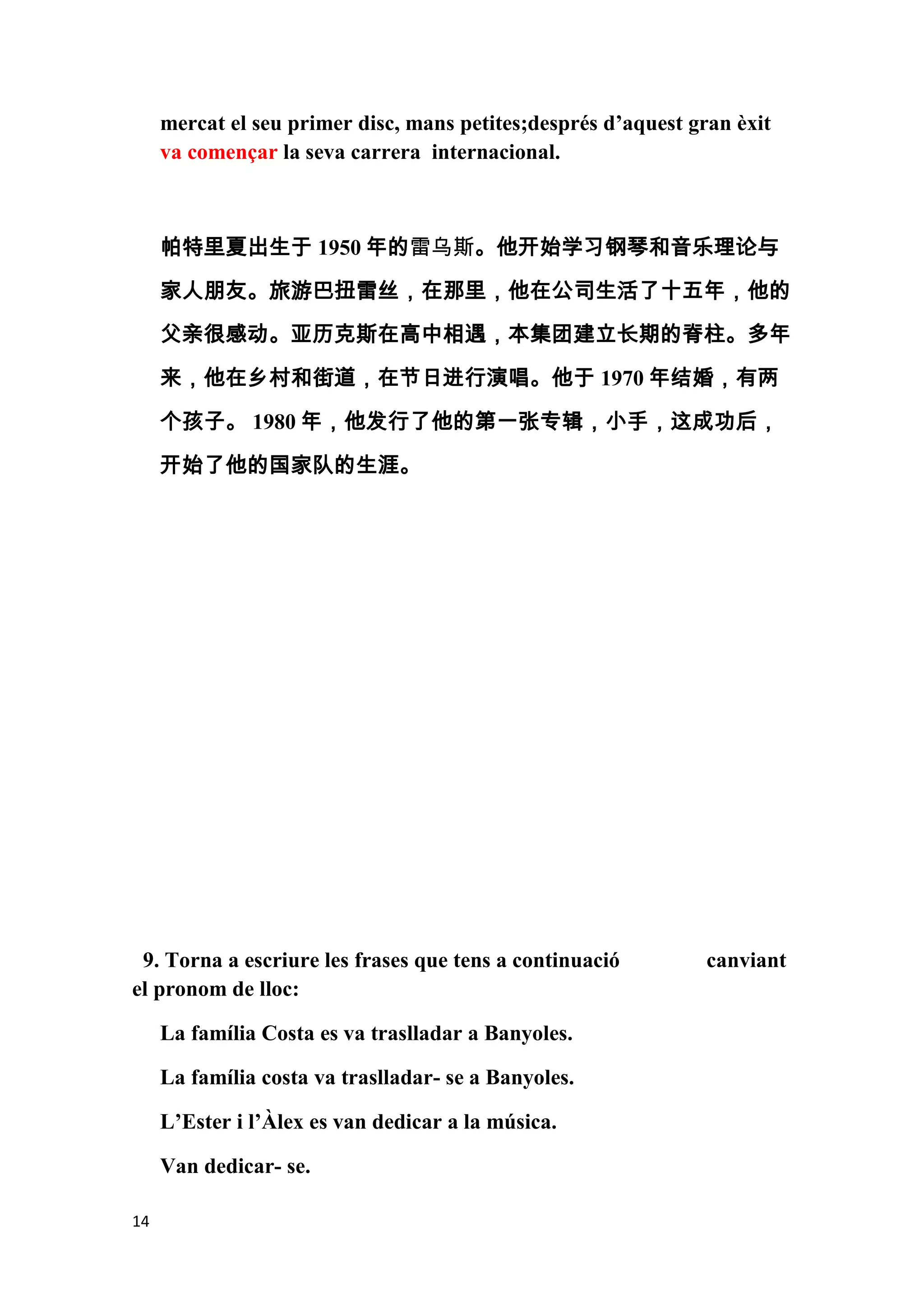 mercat el seu primer disc, mans petites;després d’aquest gran èxit
     va començar la seva carrera internacional.



     帕特里夏出生于 1950 年的雷乌斯。他开始学习钢琴和音乐理论与
     家人朋友。旅游巴扭雷丝，在那里，他在公司生活了十五年，他的
     父亲很感动。亚历克斯在高中相遇，本集团建立长期的脊柱。多年

     来，他在乡村和街道，在节日进行演唱。他于 1970 年结婚，有两

     个孩子。 1980 年，他发行了他的第一张专辑，小手，这成功后，

     开始了他的国家队的生涯。




 9. Torna a escriure les frases que tens a continuació          canviant
el pronom de lloc:

     La família Costa es va traslladar a Banyoles.

     La família costa va traslladar- se a Banyoles.

     L’Ester i l’Àlex es van dedicar a la música.

     Van dedicar- se.

14
 